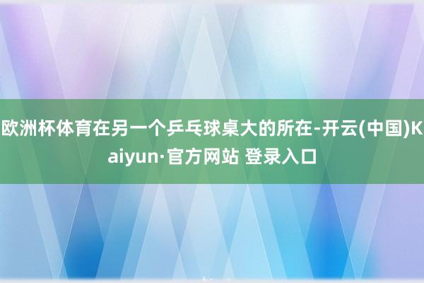欧洲杯体育在另一个乒乓球桌大的所在-开云(中国)Kaiyun·官方网站 登录入口