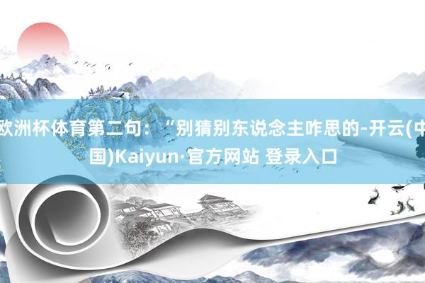 欧洲杯体育第二句：“别猜别东说念主咋思的-开云(中国)Kaiyun·官方网站 登录入口