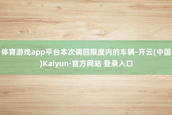 体育游戏app平台　　本次调回限度内的车辆-开云(中国)Kaiyun·官方网站 登录入口
