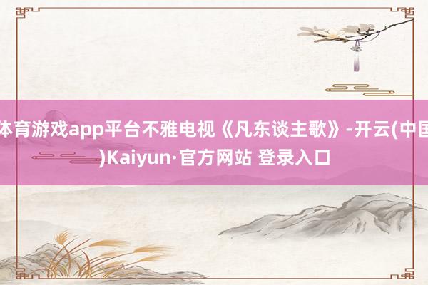 体育游戏app平台不雅电视《凡东谈主歌》-开云(中国)Kaiyun·官方网站 登录入口