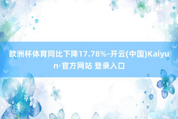 欧洲杯体育同比下降17.78%-开云(中国)Kaiyun·官方网站 登录入口