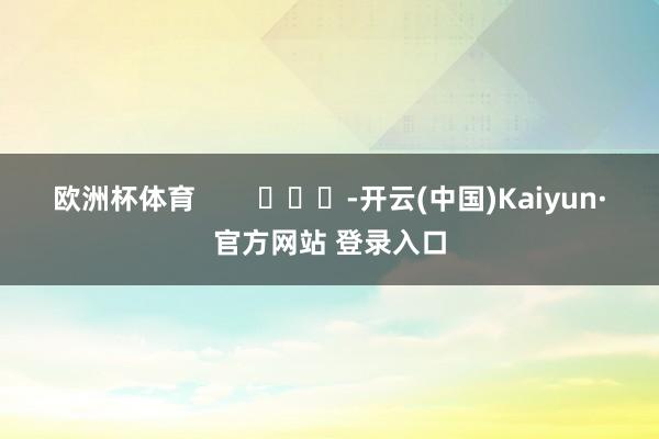 欧洲杯体育        			-开云(中国)Kaiyun·官方网站 登录入口