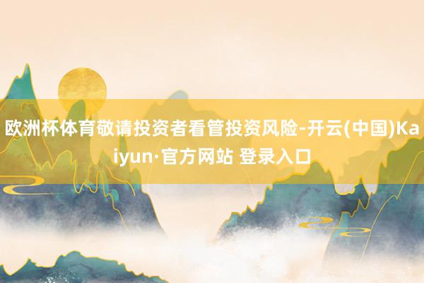 欧洲杯体育敬请投资者看管投资风险-开云(中国)Kaiyun·官方网站 登录入口