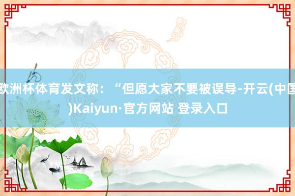欧洲杯体育发文称：“但愿大家不要被误导-开云(中国)Kaiyun·官方网站 登录入口