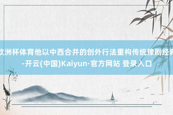 欧洲杯体育他以中西合并的创外行法重构传统豫剧经典-开云(中国)Kaiyun·官方网站 登录入口