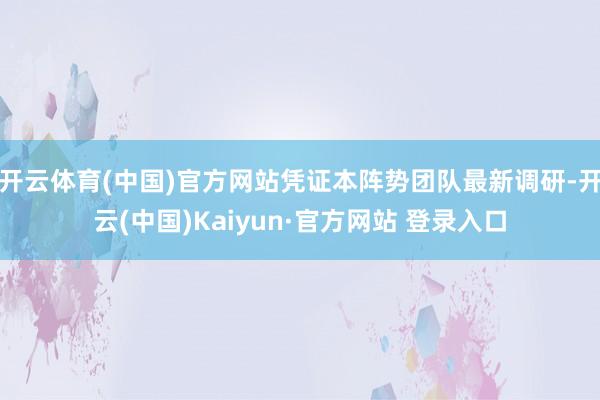开云体育(中国)官方网站凭证本阵势团队最新调研-开云(中国)Kaiyun·官方网站 登录入口