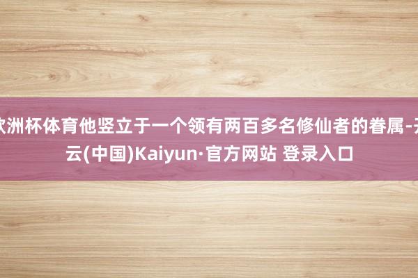 欧洲杯体育他竖立于一个领有两百多名修仙者的眷属-开云(中国)Kaiyun·官方网站 登录入口