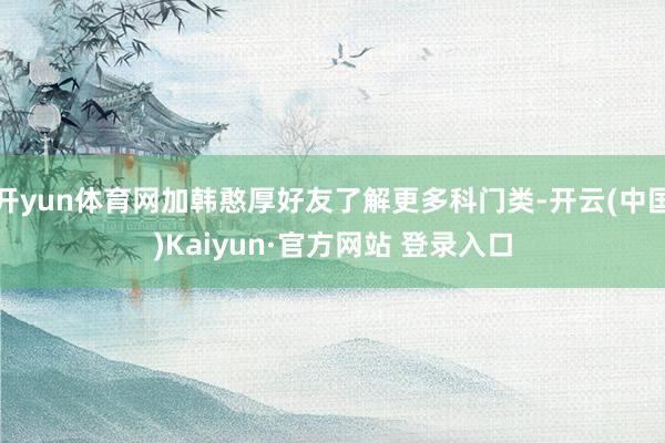 开yun体育网加韩憨厚好友了解更多科门类-开云(中国)Kaiyun·官方网站 登录入口