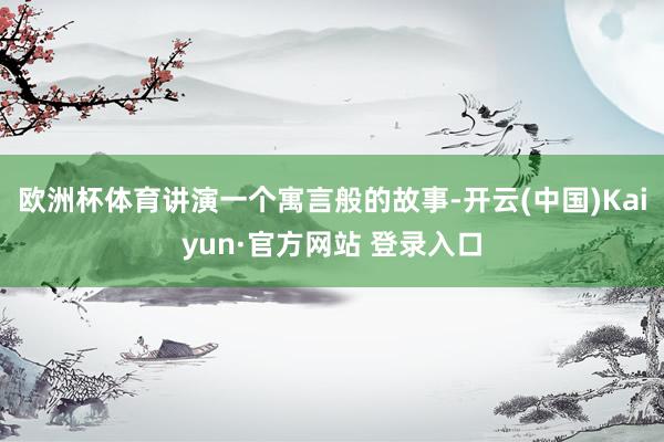 欧洲杯体育讲演一个寓言般的故事-开云(中国)Kaiyun·官方网站 登录入口