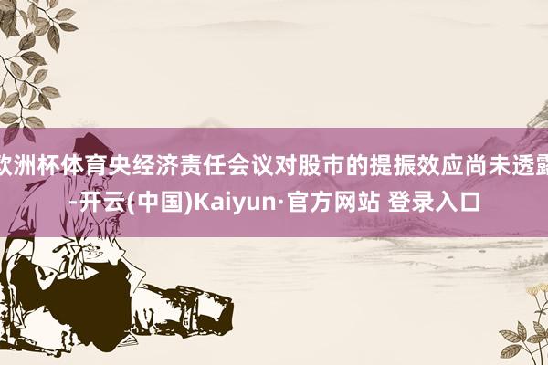 欧洲杯体育央经济责任会议对股市的提振效应尚未透露-开云(中国)Kaiyun·官方网站 登录入口