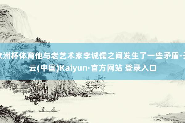 欧洲杯体育他与老艺术家李诚儒之间发生了一些矛盾-开云(中国)Kaiyun·官方网站 登录入口
