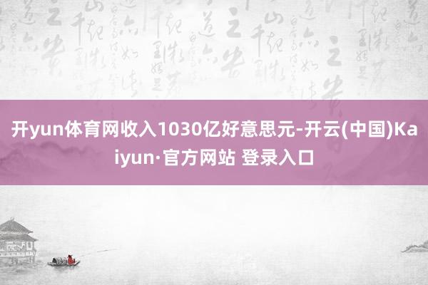 开yun体育网收入1030亿好意思元-开云(中国)Kaiyun·官方网站 登录入口