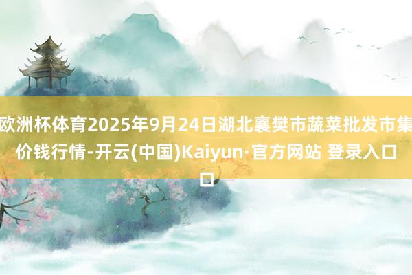 欧洲杯体育2025年9月24日湖北襄樊市蔬菜批发市集价钱行情-开云(中国)Kaiyun·官方网站 登录入口
