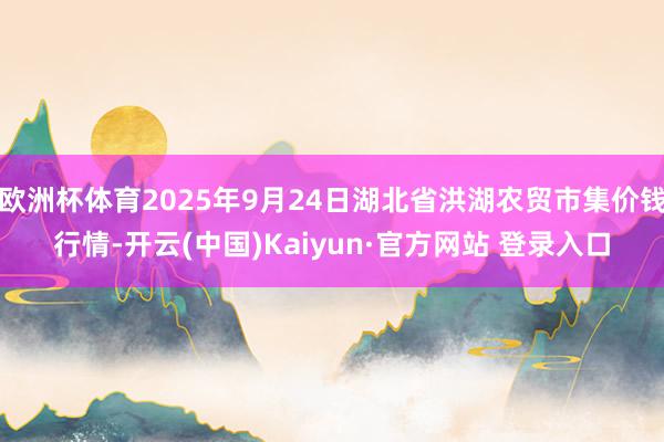 欧洲杯体育2025年9月24日湖北省洪湖农贸市集价钱行情-开云(中国)Kaiyun·官方网站 登录入口