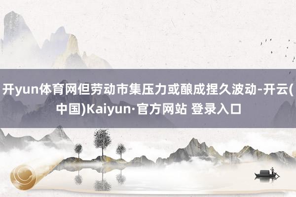 开yun体育网但劳动市集压力或酿成捏久波动-开云(中国)Kaiyun·官方网站 登录入口