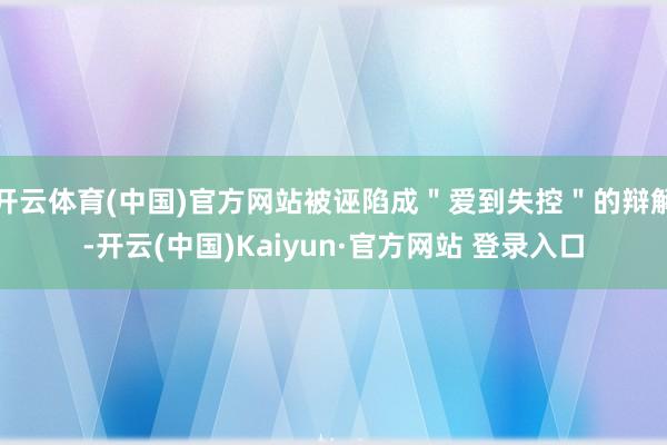 开云体育(中国)官方网站被诬陷成"爱到失控"的辩解-开云(中国)Kaiyun·官方网站 登录入口