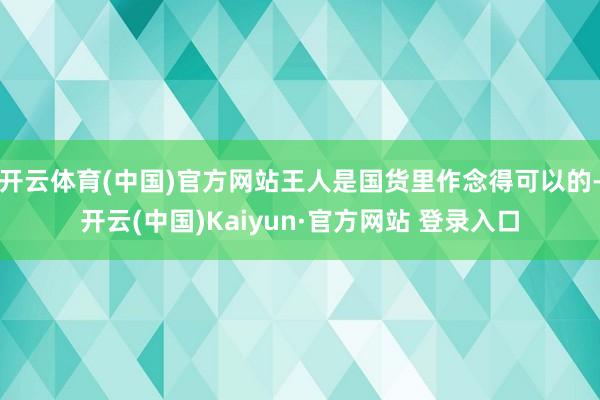 开云体育(中国)官方网站王人是国货里作念得可以的-开云(中国)Kaiyun·官方网站 登录入口