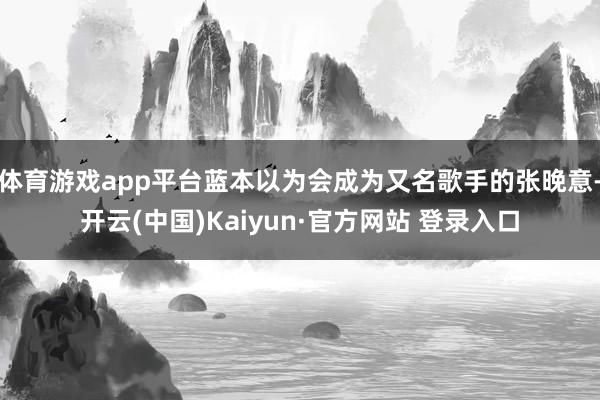 体育游戏app平台蓝本以为会成为又名歌手的张晚意-开云(中国)Kaiyun·官方网站 登录入口