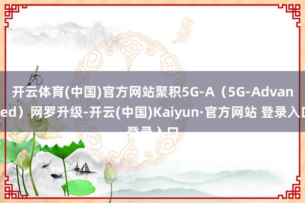 开云体育(中国)官方网站聚积5G-A(5G-Advanced)网罗升级-开云(中国)Kaiyun·官方网站 登录入口