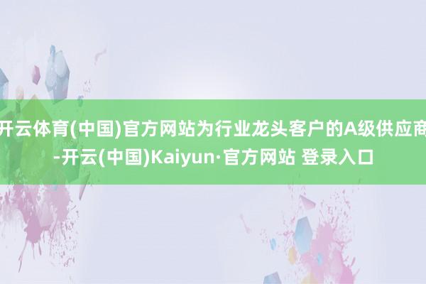 开云体育(中国)官方网站为行业龙头客户的A级供应商-开云(中国)Kaiyun·官方网站 登录入口