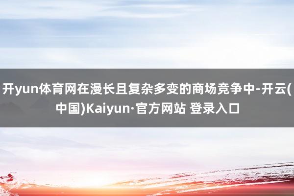 开yun体育网在漫长且复杂多变的商场竞争中-开云(中国)Kaiyun·官方网站 登录入口