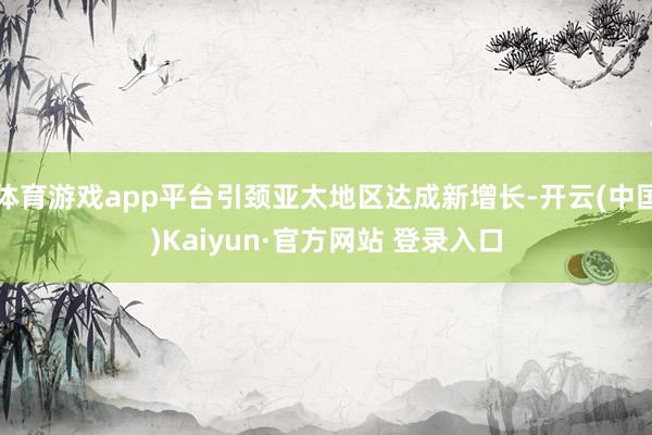体育游戏app平台引颈亚太地区达成新增长-开云(中国)Kaiyun·官方网站 登录入口