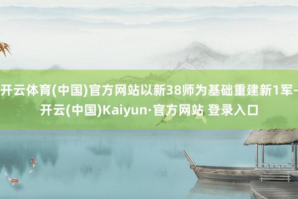 开云体育(中国)官方网站以新38师为基础重建新1军-开云(中国)Kaiyun·官方网站 登录入口