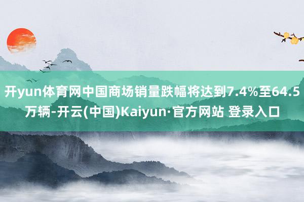 开yun体育网中国商场销量跌幅将达到7.4%至64.5万辆-开云(中国)Kaiyun·官方网站 登录入口