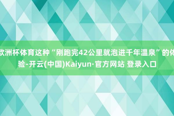 欧洲杯体育这种“刚跑完42公里就泡进千年温泉”的体验-开云(中国)Kaiyun·官方网站 登录入口