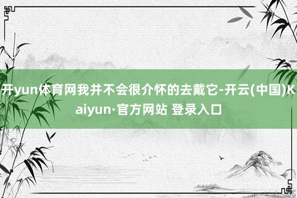 开yun体育网我并不会很介怀的去戴它-开云(中国)Kaiyun·官方网站 登录入口