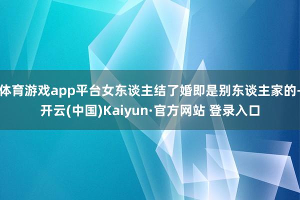 体育游戏app平台女东谈主结了婚即是别东谈主家的-开云(中国)Kaiyun·官方网站 登录入口