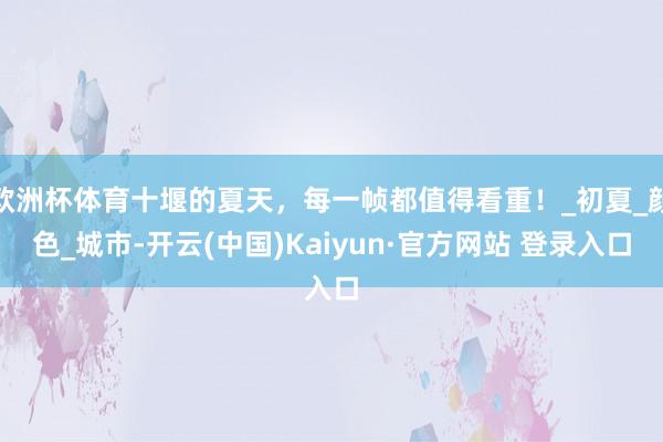 欧洲杯体育十堰的夏天，每一帧都值得看重！_初夏_颜色_城市-开云(中国)Kaiyun·官方网站 登录入口