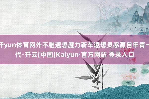 开yun体育网外不雅遐想魔力新车遐想灵感源自年青一代-开云(中国)Kaiyun·官方网站 登录入口