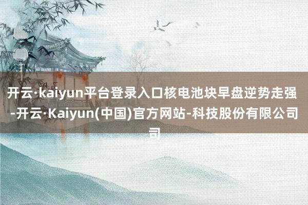 开云·kaiyun平台登录入口核电池块早盘逆势走强 -开云·Kaiyun(中国)官方网站-科技股份有限公司