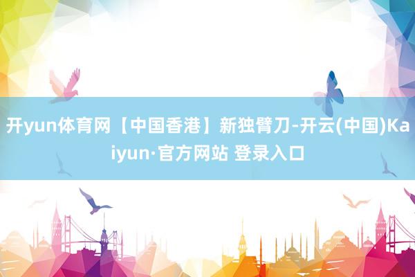 开yun体育网【中国香港】新独臂刀-开云(中国)Kaiyun·官方网站 登录入口