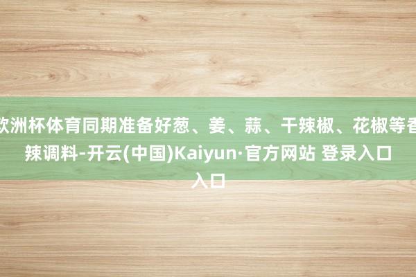 欧洲杯体育同期准备好葱、姜、蒜、干辣椒、花椒等香辣调料-开云(中国)Kaiyun·官方网站 登录入口