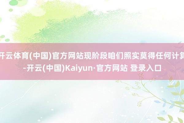 开云体育(中国)官方网站现阶段咱们照实莫得任何计算-开云(中国)Kaiyun·官方网站 登录入口
