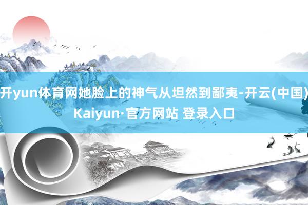 开yun体育网她脸上的神气从坦然到鄙夷-开云(中国)Kaiyun·官方网站 登录入口