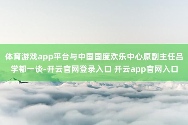 体育游戏app平台与中国国度欢乐中心原副主任吕学都一谈-开云