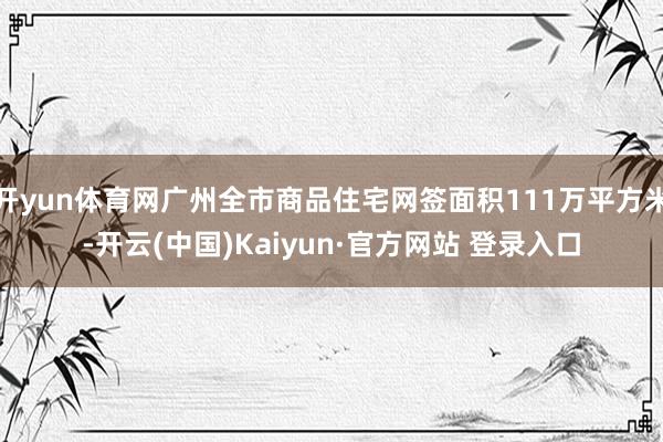 开yun体育网广州全市商品住宅网签面积111万平方米-开云(中国)Kaiyun·官方网站 登录入口