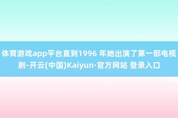 体育游戏app平台直到1996 年她出演了第一部电视剧-开云(中国)Kaiyun·官方网站 登录入口