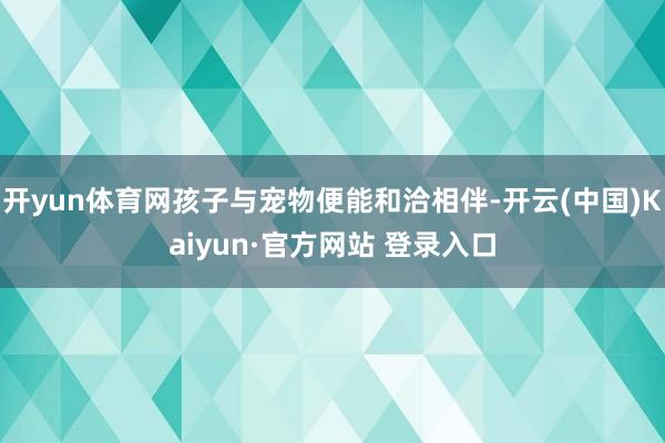 开yun体育网孩子与宠物便能和洽相伴-开云(中国)Kaiyun·官方网站 登录入口