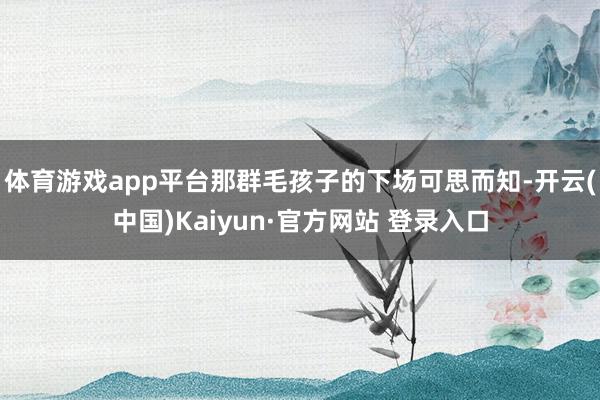 体育游戏app平台那群毛孩子的下场可思而知-开云(中国)Kaiyun·官方网站 登录入口