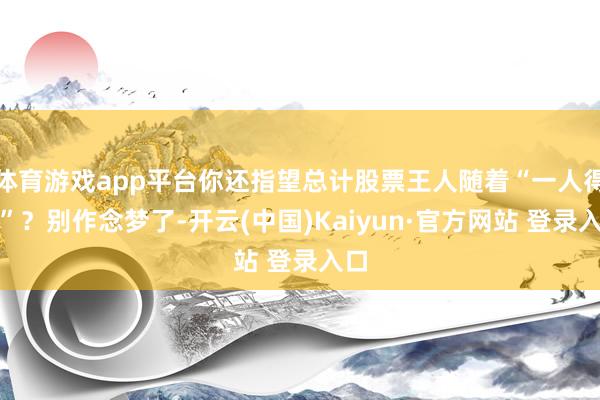 体育游戏app平台你还指望总计股票王人随着“一人得道”？别作念梦了-开云(中国)Kaiyun·官方网站 登录入口