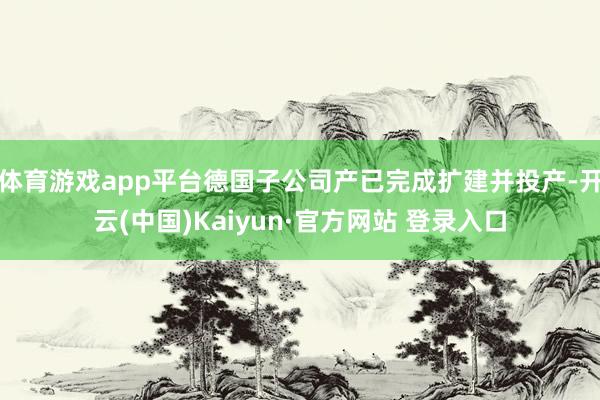 体育游戏app平台德国子公司产已完成扩建并投产-开云(中国)Kaiyun·官方网站 登录入口