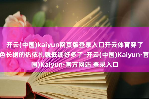 开云(中国)kaiyun网页版登录入口开云体育穿了并立简便相沿玄色长裙的热依扎就低调好多了-开云(中国)Kaiyun·官方网站 登录入口