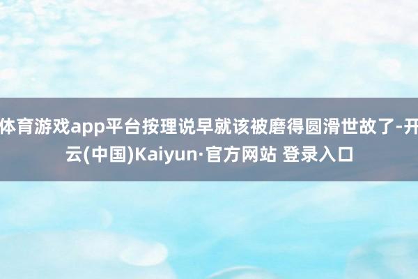 体育游戏app平台按理说早就该被磨得圆滑世故了-开云(中国)Kaiyun·官方网站 登录入口