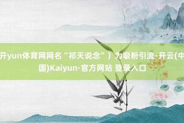 开yun体育网网名“祁天说念”)为吸粉引流-开云(中国)Kaiyun·官方网站 登录入口