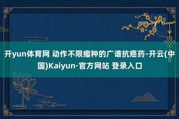 开yun体育网 动作不限瘤种的广谱抗癌药-开云(中国)Kaiyun·官方网站 登录入口