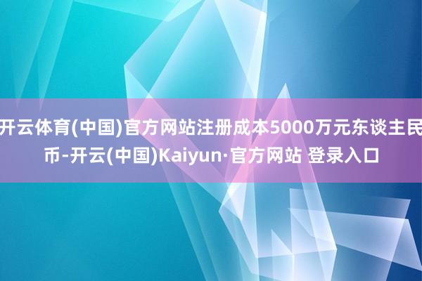 开云体育(中国)官方网站注册成本5000万元东谈主民币-开云(中国)Kaiyun·官方网站 登录入口
